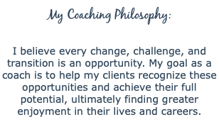 My Coaching Philosophy:  I believe every change, challenge, and transition is an opportunity. My goal as a coach is to help my clients recognize these opportunities and achieve their full potential, ultimately finding greater enjoyment in their lives and careers. 