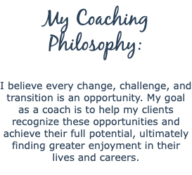 My Coaching Philosophy:  I believe every change, challenge, and transition is an opportunity. My goal as a coach is to help my clients recognize these opportunities and achieve their full potential, ultimately finding greater enjoyment in their lives and careers. 